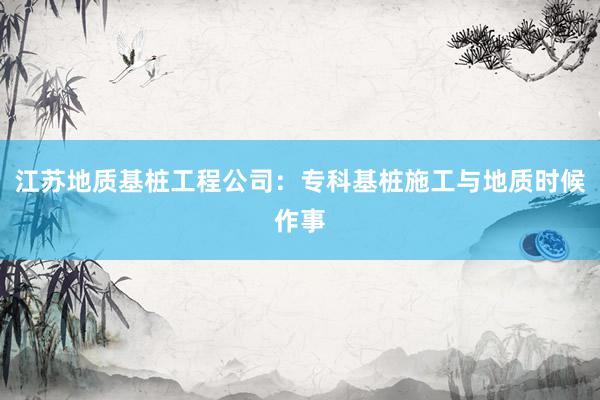 江苏地质基桩工程公司：专科基桩施工与地质时候作事