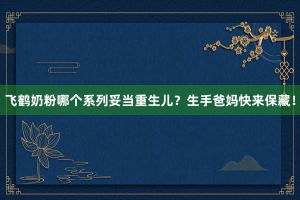飞鹤奶粉哪个系列妥当重生儿？生手爸妈快来保藏！