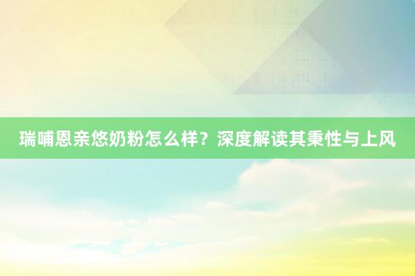 瑞哺恩亲悠奶粉怎么样？深度解读其秉性与上风